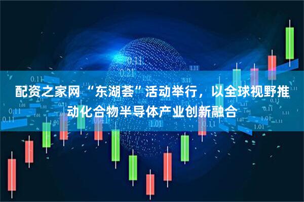 配资之家网 “东湖荟”活动举行，以全球视野推动化合物半导体产业创新融合