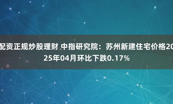 配资正规炒股理财 中指研究院：苏州新建住宅价格2025年04月环比下跌0.17%