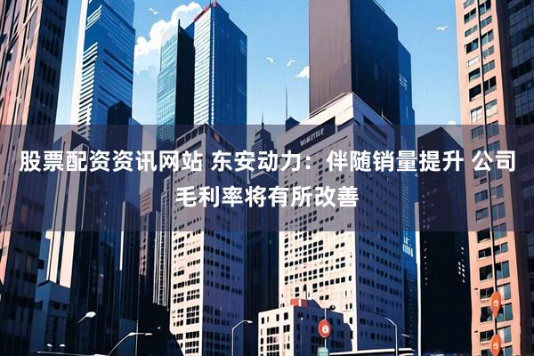 股票配资资讯网站 东安动力：伴随销量提升 公司毛利率将有所改善