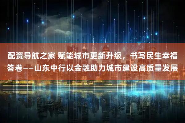 配资导航之家 赋能城市更新升级，书写民生幸福答卷——山东中行以金融助力城市建设高质量发展