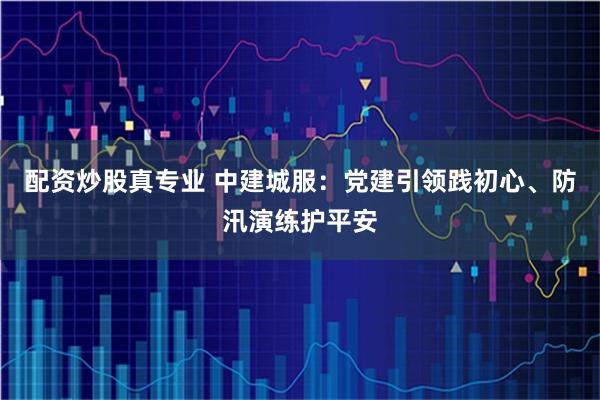 配资炒股真专业 中建城服：党建引领践初心、防汛演练护平安