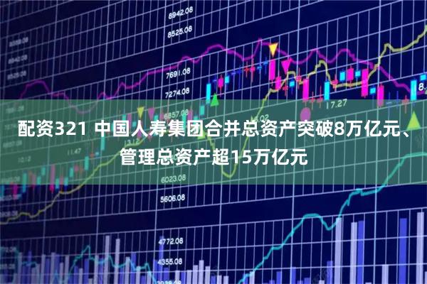 配资321 中国人寿集团合并总资产突破8万亿元、管理总资产超15万亿元