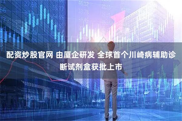 配资炒股官网 由厦企研发 全球首个川崎病辅助诊断试剂盒获批上市