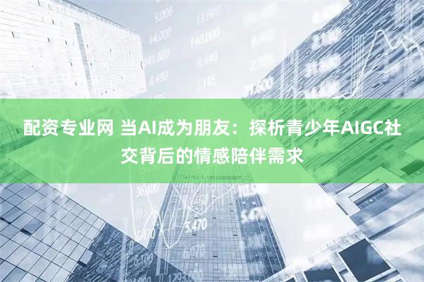 配资专业网 当AI成为朋友：探析青少年AIGC社交背后的情感陪伴需求