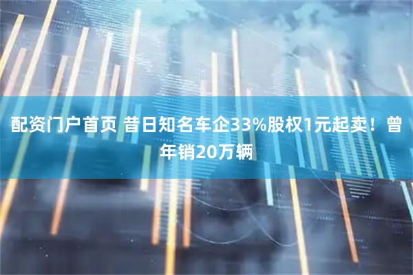 配资门户首页 昔日知名车企33%股权1元起卖！曾年销20万辆