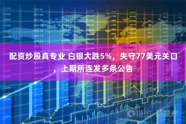 配资炒股真专业 白银大跌5%，失守77美元关口，上期所连发多条公告