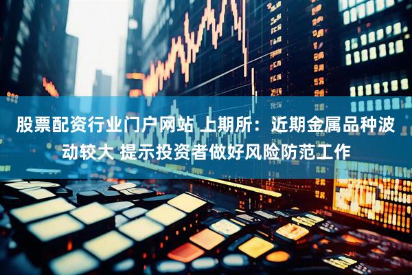 股票配资行业门户网站 上期所：近期金属品种波动较大 提示投资者做好风险防范工作
